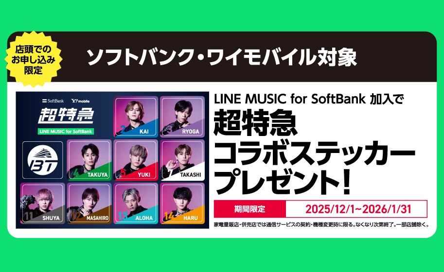 店頭でのお申し込み限定 ソフトバンク・ワイモバイル対象 LINE MUSIC for SoftBank 加入で超特急コラボステッカープレゼント! 期間限定 2025/12/1~2026/1/31 家電量販店・併売店では通信サービスの契約・機種変更時に限る。なくなり次第終了。一部店舗除く。