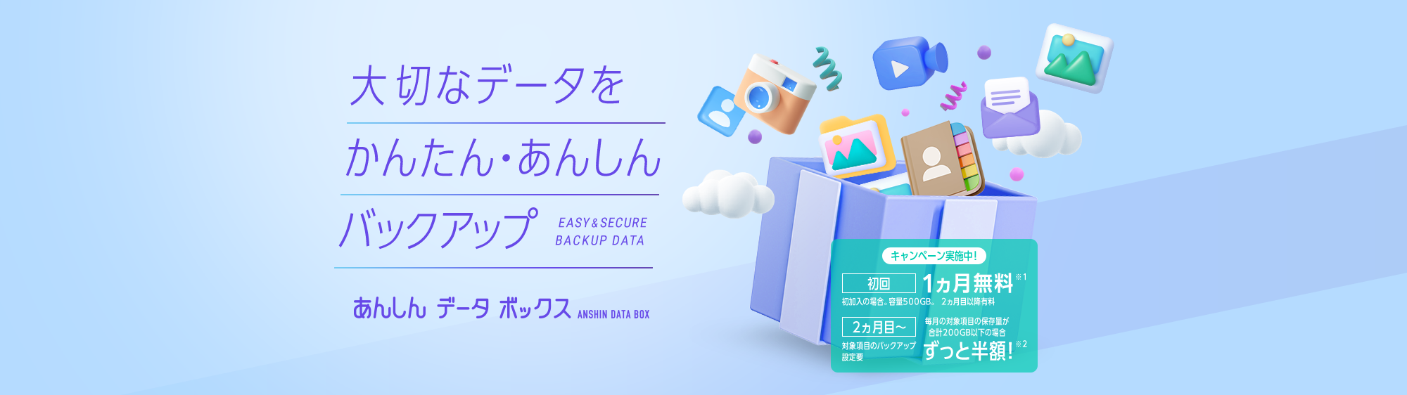 大切なデータをかんたん・あんしんバックアップ EASY&SECURE BACKUP DATA あんしんデータボックス ANSHIN DATA BOX キャンペーン実施中！初回1ヵ月無料※1 初加入の場合。容量500GB。2か月目以降有料 2ヵ月目～ 毎月の対象項目の保存量が合計200GB以下の場合 ずっと半額！※2 対象項目のバックアップ設定要