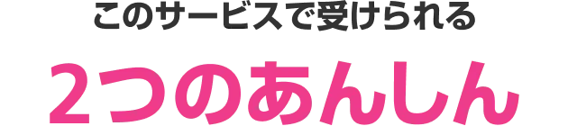 このサービスで受けられる2つのあんしん