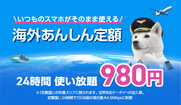 いつものスマホがそのまま使える 海外あんしん定額 24時間 使い放題980円※ ※定額国Lの対象エリアに限られます。世界対応ケータイへの加要。定額国L：24時間で10GB超の場合最大4.5Mbpsに制御