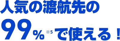 人気の渡航先の99％※6で使える！