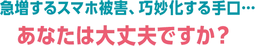 急増するスマホ被害、巧妙化する手口... あなたは大丈夫ですか？