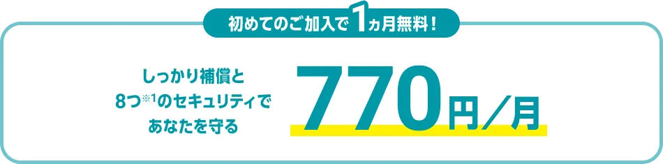 初めてのご加入で1ヵ月無料！ しっかり補償と8つ※1のセキュリティであなたを守る 770円/月