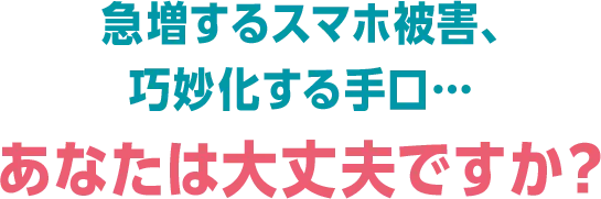急増するスマホ被害、巧妙化する手口... あなたは大丈夫ですか？