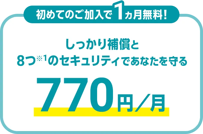 初めてのご加入で1ヵ月無料！ しっかり補償と8つ※1のセキュリティであなたを守る 770円/月