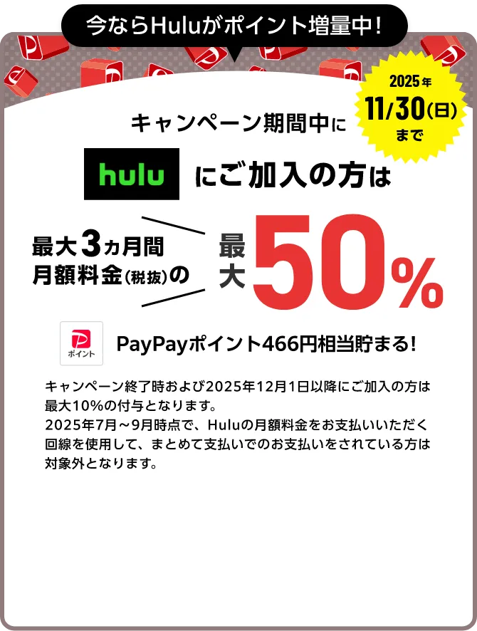 今ならHuluポイント増量中！ 2025年11/30（日）まで キャンペーン期間中にhuluにご加入中の方は最大3ヵ月間月額料金（税抜）の最大50%（466ポイント）PayPayポイントが貯まる！