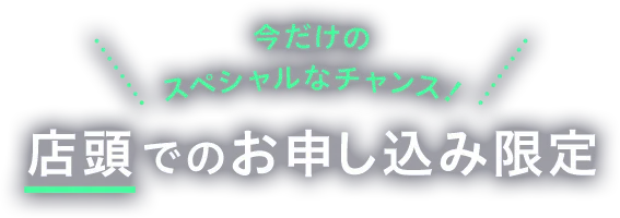 今だけのスペシャルなチャンス 店頭でのお申し込み限定
