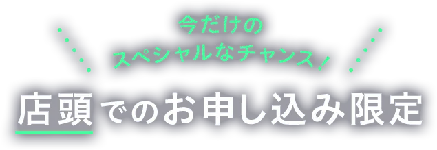 今だけのスペシャルなチャンス 店頭でのお申し込み限定