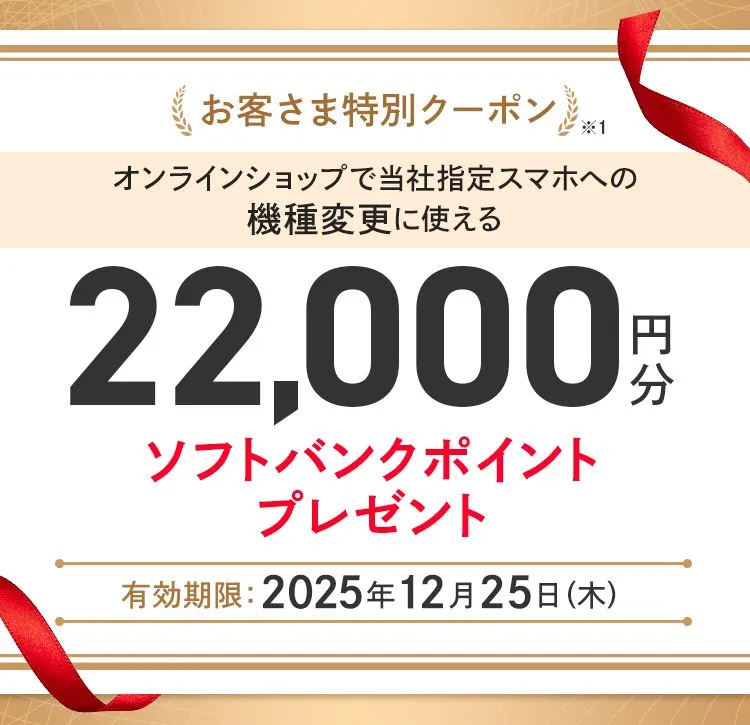 お客さま特別クーポン※1 当社指定スマホへの機種変更に使える22,000円分ソフトバンクポイントプレゼント 有効期限 :2025年12月26日(金)15:00
