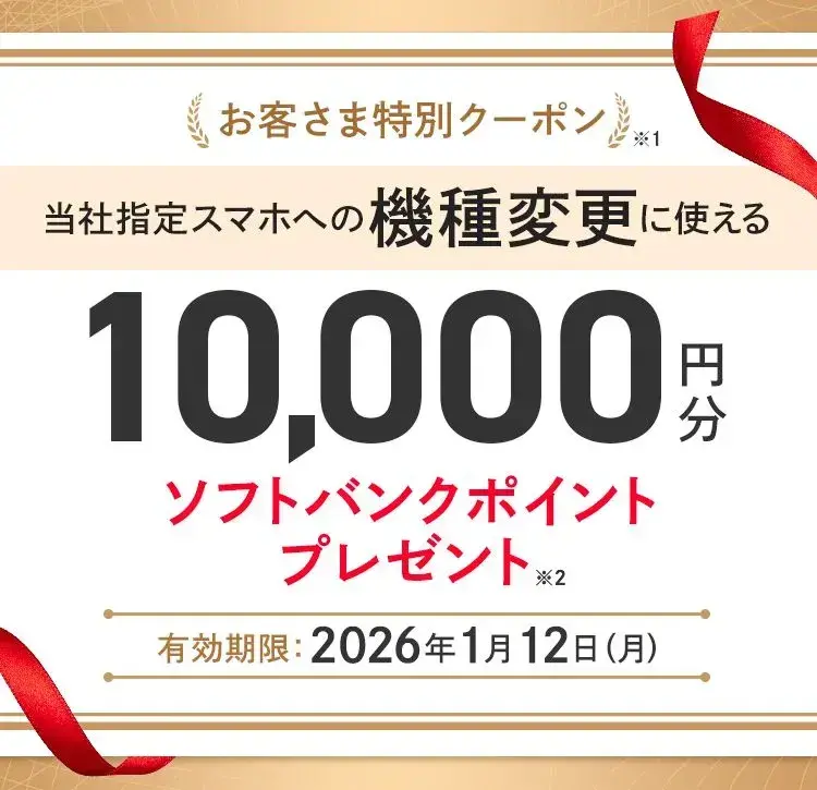 お客さま特別クーポン※1 当社指定スマホへの機種変更に使える10,000円分ソフトバンクポイントプレゼント※2 有効期限 :2026年1月12日(月)