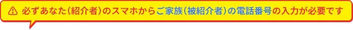 必ずあなた（紹介者）のスマホからご家族（被紹介者）の電話番号の入力が必要です