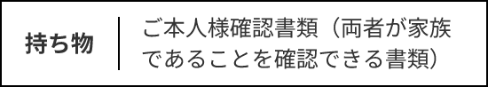 持ち物：ご本人様確認書類（両者が家族であることを確認できる書類）