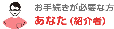 お手続が必要な方 あなた（紹介者）