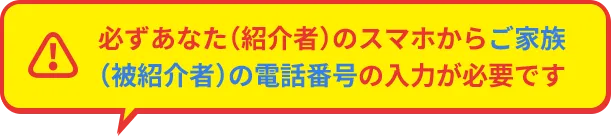 必ずあなた（紹介者）のスマホからご家族（被紹介者）の電話番号の入力が必要です