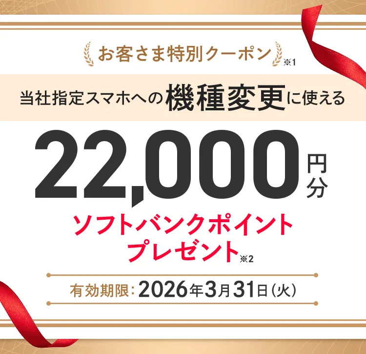 お客さま特別クーポン※1 当社指定スマホへの機種変更に使える22,000円分ソフトバンクポイントプレゼント※2 有効期限 :2026年3月31日(火)