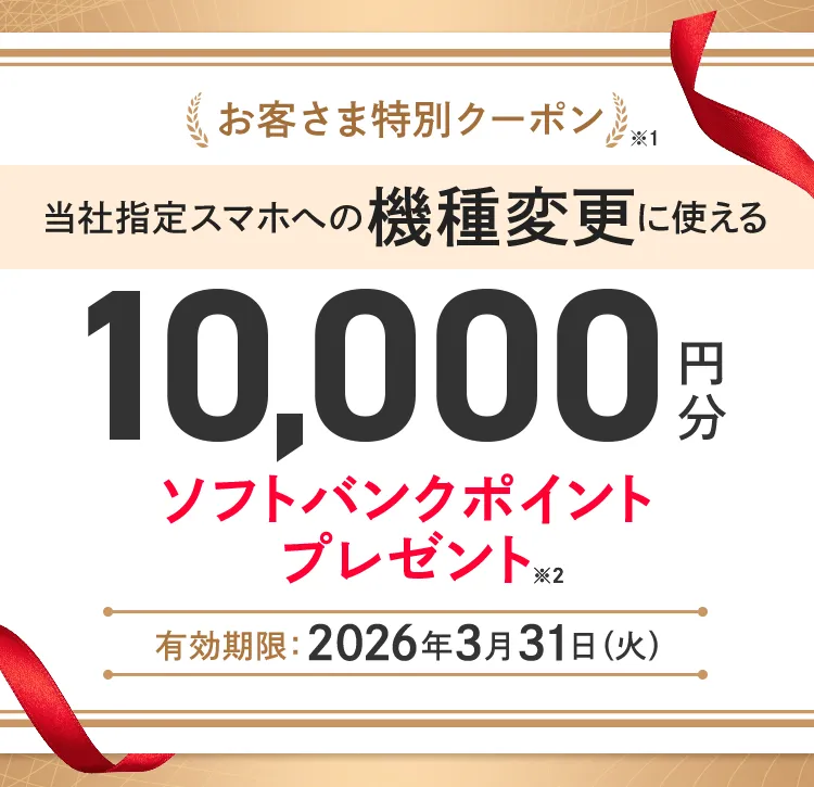 お客さま特別クーポン※1 当社指定スマホへの機種変更に使える10,000円分ソフトバンクポイントプレゼント※2 有効期限 :2026年3月31日(火)