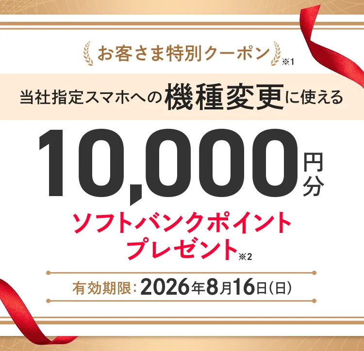 お客さま特別クーポン※1 当社指定スマホへの機種変更に使える10,000円分ソフトバンクポイントプレゼント※2 有効期限 :2026年8月16日(日)