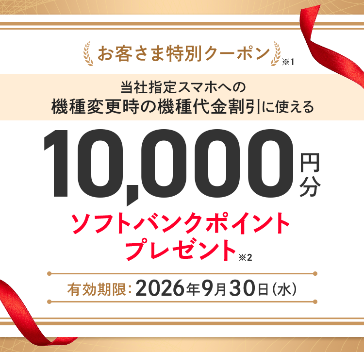 お客さま特別クーポン※1 当社指定スマホへの機種変更時の機種代金割引に使える10,000円分ソフトバンクポイントプレゼント※2 有効期限 :2026年9月30日(水)
