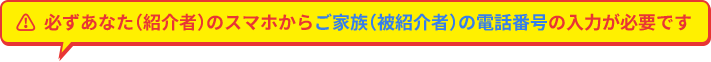 必ずあなた（紹介者）のスマホからご家族（被紹介者）の電話番号の入力が必要です