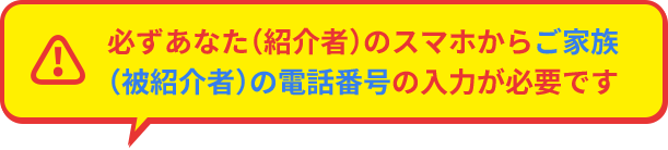 必ずあなた（紹介者）のスマホからご家族（被紹介者）の電話番号の入力が必要です