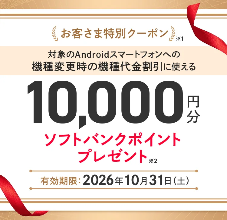 お客さま特別クーポン※1 対象のAndroidスマートフォンへの機種変更時の機種割引に使える10,000円分ソフトバンクポイントプレゼント※2 有効期限：2026年10月31日（土）
