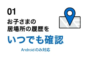 01 お子さまの居場所の履歴をいつでも確認 Androidのみ
