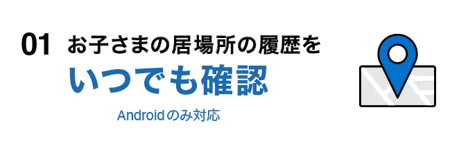 01 お子さまの居場所の履歴をいつでも確認 Androidのみ