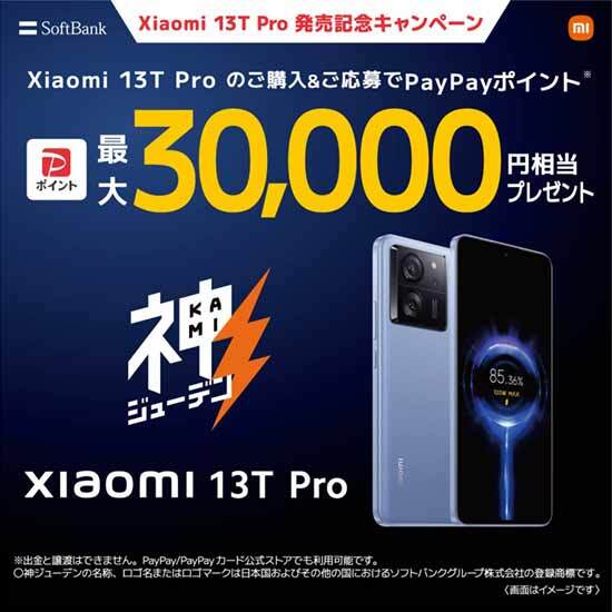 Xiaomi 13T Pro 発売記念キャンペーン Xiaomi 13T Pro のご購入 & ご応募で PayPay ポイント※ 最大30,000円相当プレゼント Xiaomi 13T Pro ※ 出金と譲渡はできません 。PayPay / PayPay カード公式ストアでも利用可能です。〇神ジューデンの名称 、ロゴ名またはロゴマークは日本国およびその他の国におけるソフトバンクグループ株式会社の登録商標です。 〈画面はイメージです〉