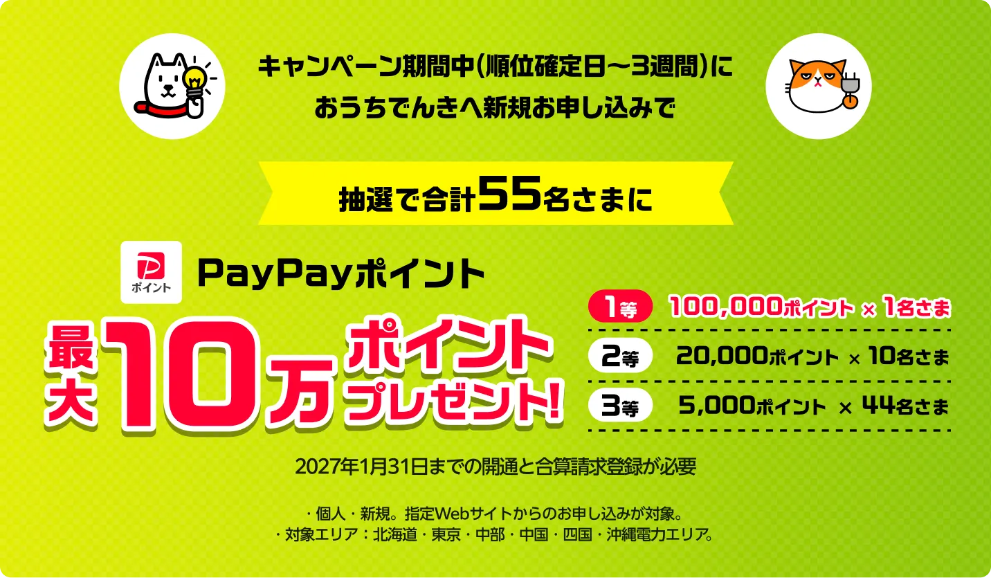キャンペーン期間中（順位確定日〜3週間）におうちでんきへ新規お申し込みで　抽選で合計55名さまに　PayPayポイント最大１０万ポイントプレゼント！※2027年1月31日までの開通が必要。※キャンペーン期間中におうちでんきへ新規お申し込みかつ、お申し込みから90日以内の開通で/対象エリア：北海道・東京・中部・中国・四国・沖縄電力エリア/その他エリアはでんき新規お申し込み不可のため、対象外
