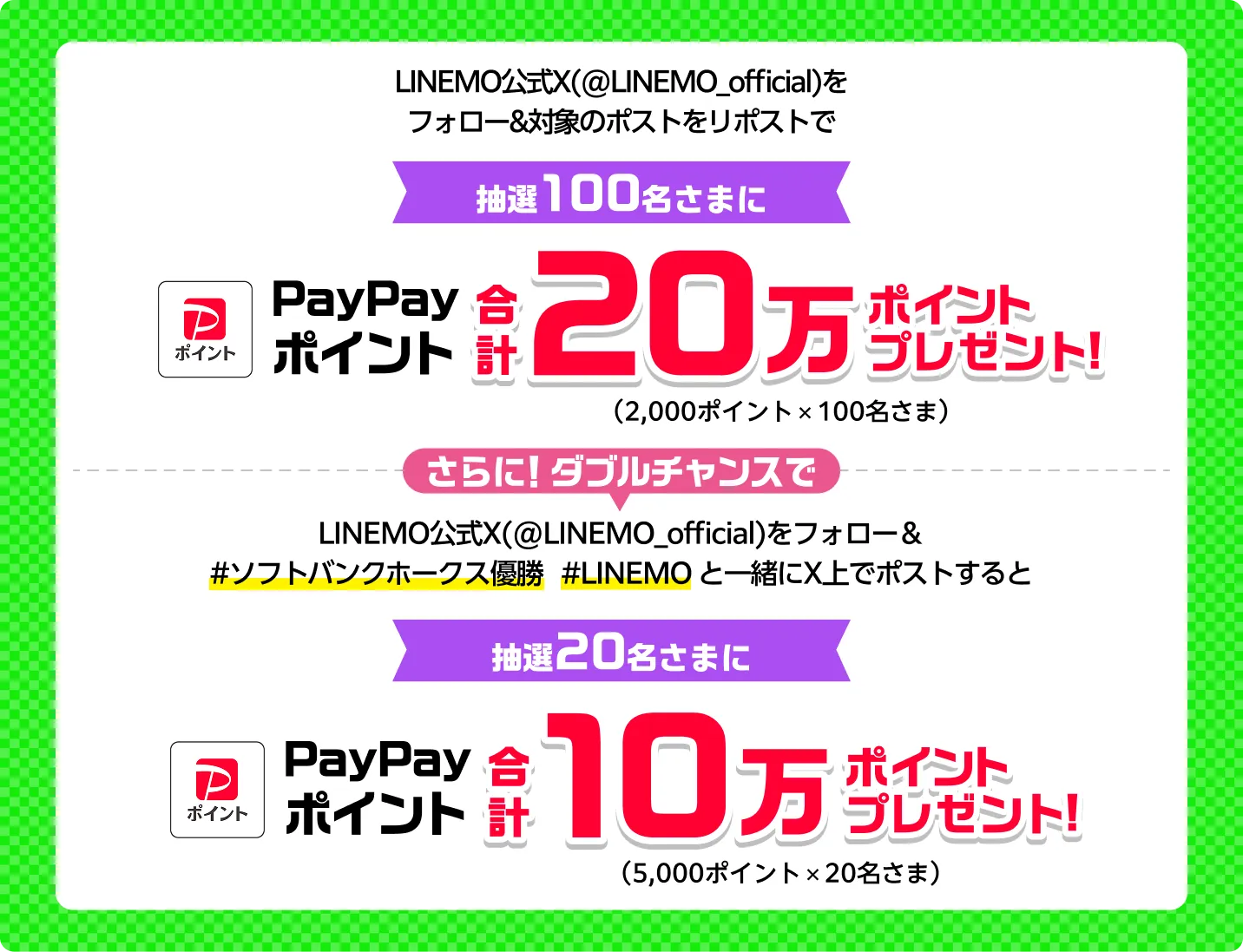 LINEMO公式X（@LINEMO_official）をフォロー&対象のポストをリポストで/抽選100名さまに
PayPayポイント 合計20万ポイントプレゼント（2,000ポイントx100名さま） さらに！ダブルチャンスでLINEMO公式X（@LINEMO_official）をフォロー& [＃ソフトバンクホークス優勝 #LINEMO] と一緒に引用ポストで抽選20名さまにPayPayポイント 合計10万ポイントプレゼント（5,000ポイントx20名さま）