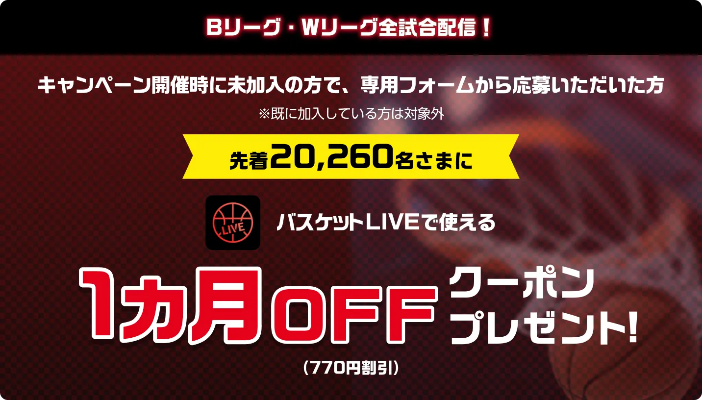Bリーグ・Wリーグ全試合配信！キャンペーン開催時に未加入の方で、専用フォームから応募いただいた方※既に加入している方は対象外　先着20,260名さまに　バスケットLIVEで使える1カ月0FFクーポンプレゼント！（770円割引）