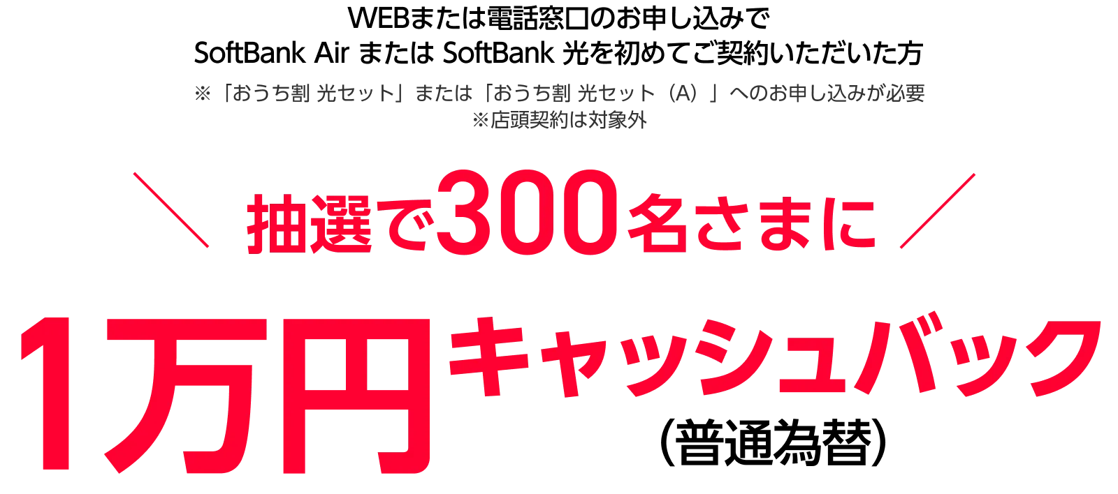 WEBまたは電話窓口のお申し込みでSoftBank Air または SoftBank 光を 初めてご契約いただいた方※店頭契約は対象外 抽選で300名さまに1万円キャッシュバック(普通為替)