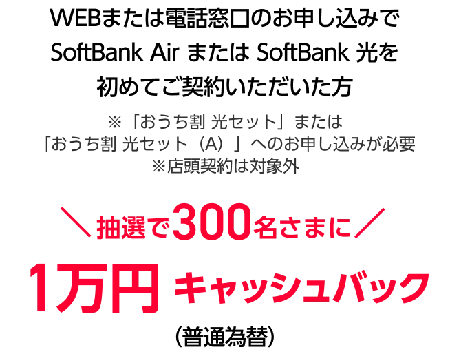 WEBまたは電話窓口のお申し込みでSoftBank Air または SoftBank 光を 初めてご契約いただいた方※店頭契約は対象外　抽選で300名さまに1万円キャッシュバック（普通為替）
