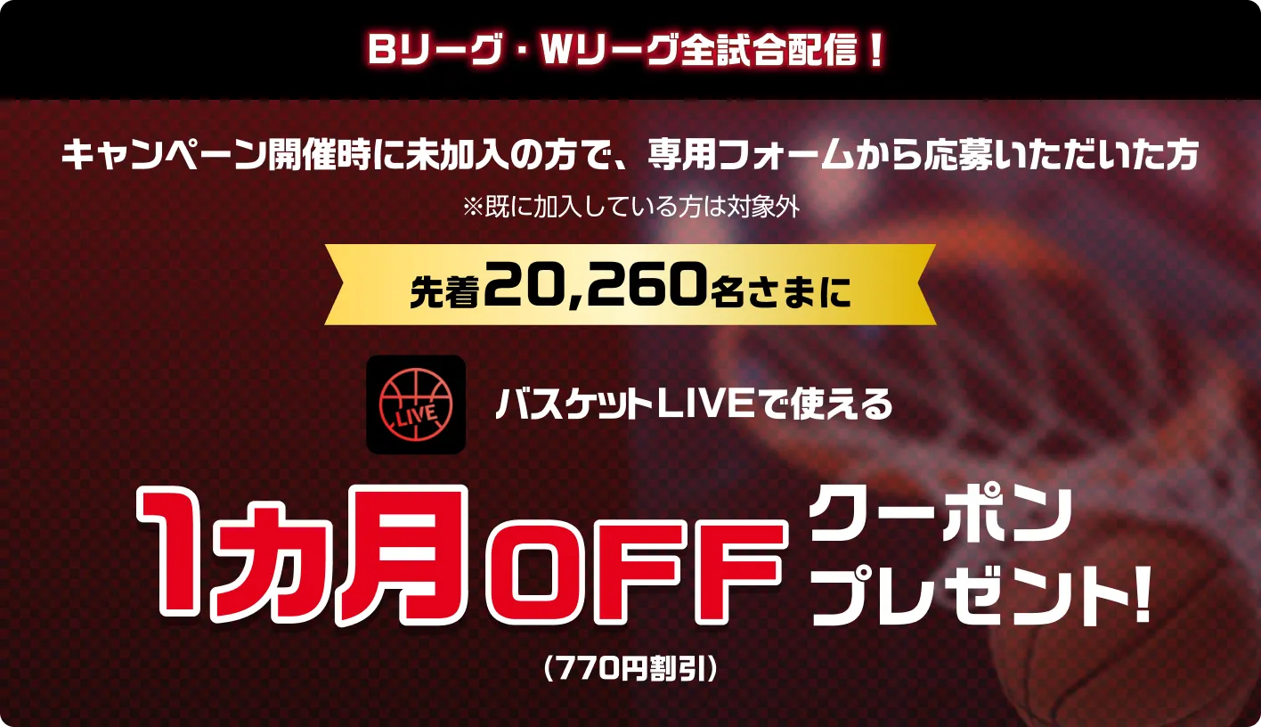 Bリーグ・Wリーグ全試合配信！キャンペーン開催時に未加入の方で、専用フォームから応募いただいた方※既に加入している方は対象外　先着20,260名さまに　バスケットLIVEで使える1カ月0FFクーポンプレゼント！（770円割引）