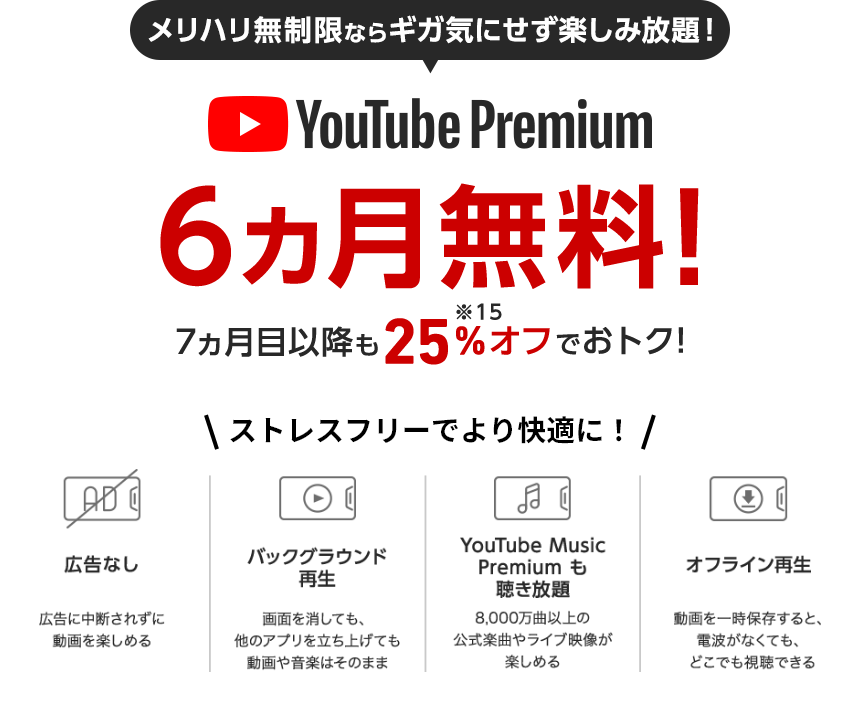 YouTube Premium メリハリ無制限にすでに加入の方も、これから加入の方も6ヵ月無料! 7ヵ月目以降も25%OFF※15でおトク!