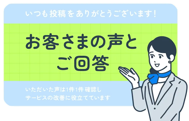 いつも投稿をありがとうございます！お客さまの声とご回答 いただいた声は1件1件確認しサービスの改善に役立てています
