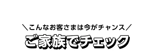こんなお客さまは今がチャンス ご家族でチェック