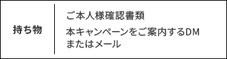 持ち物：ご本人様確認書類 本キャンペーンをご案内するDMまたはメール