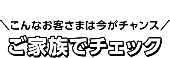 こんなお客さまは今がチャンス ご家族でチェック