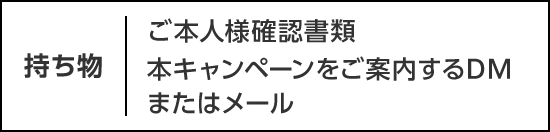 持ち物：ご本人様確認書類 本キャンペーンをご案内するDMまたはメール