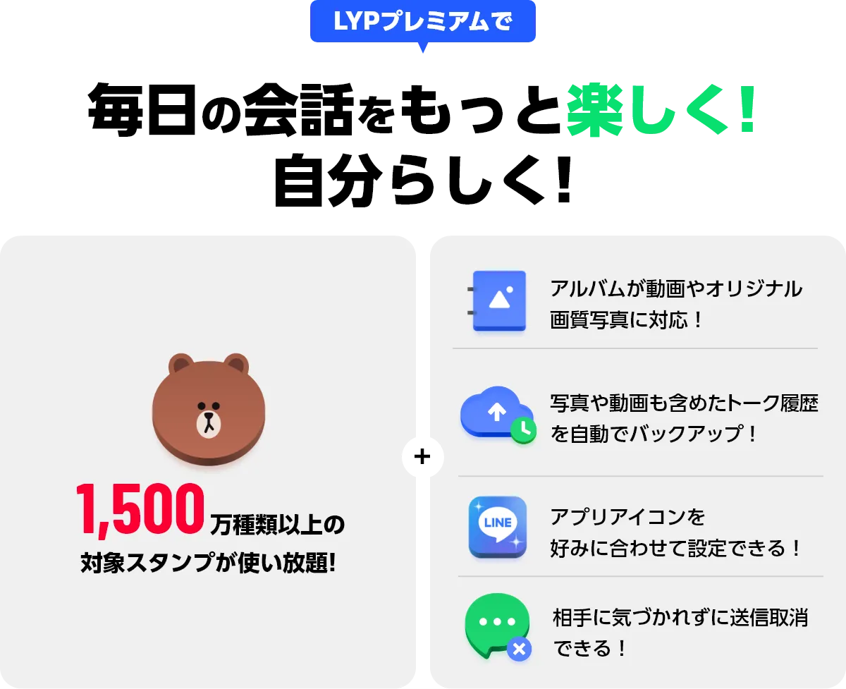 LYPプレミアムで 毎日の会話をもっと楽しく！自分らしく！ 1,500万種類以上の対象スタンプが使い放題！ + アルバムが動画やオリジナル画質写真に対応！ 写真や動画も含めたトーク履歴を自動でバックアップ！ アプリアイコンを好みに合わせて設定できる！ 相手に気づかれずに送信取消できる！