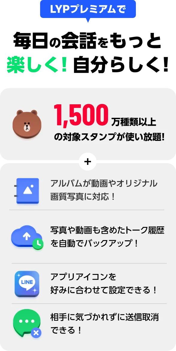 LYPプレミアムで 毎日の会話をもっと楽しく！自分らしく！ 1,500万種類以上の対象スタンプが使い放題！ + アルバムが動画やオリジナル画質写真に対応！ 写真や動画も含めたトーク履歴を自動でバックアップ！ アプリアイコンを好みに合わせて設定できる！ 相手に気づかれずに送信取消できる！