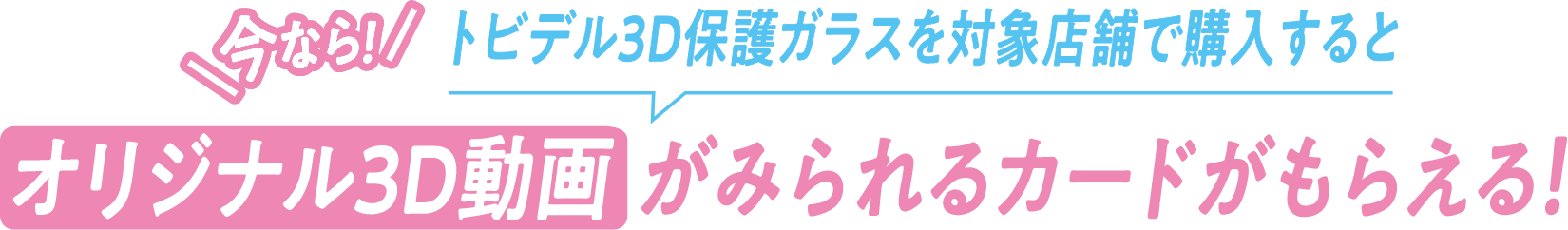 今なら！トビデル3D保護ガラスを対象店舗で購入するとオリジナル3D動画がみられるカードがもらえる！