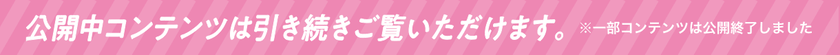 公開中コンテンツは引き続きご覧いただけます。※一部コンテンツは公開終了しました