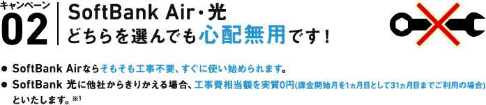 A. キャンペーン02 SoftBank Air・光どちらを選んでも心配無用です!● SoftBank Airならそもそも工事不要、すぐに使い始められます。● SoftBank 光に他社からきりかえる場合、工事費相当額を実質0円(課金開始月を1ヵ月として31ヵ月目までご利用の場合)といたします。※1