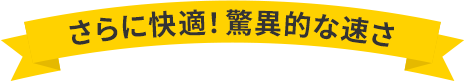 さらに快適！驚異的な速さ