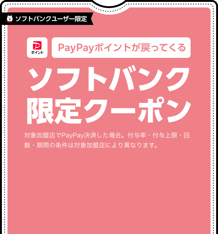 ソフトバンクユーザー限定 PayPayポイントが戻ってくる ソフトバンク限定クーポン 対象加盟店でPayPay決済した場合。付与率・付与上限・回数・期間の条件は対象加盟店により異なります。 限定クーポンをみる