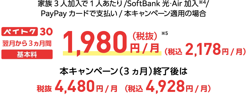 家族3人加入で1人あたり/SoftBank 光・Air 加入※4/PayPayカードで支払い/本キャンペーン適用の場合 ペイトク30 翌月から3ヵ月間基本料1,980円/月(税抜き)※5(税込み2,178円/月) 本キャンペーン（3ヵ月）終了後は税抜4,480円/月(税込4,928円/月)