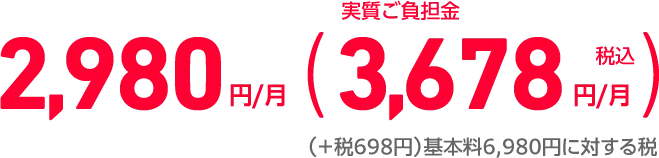 2,980円/月 （実質ご負担金税込3,678円/月）（＋税698円）基本料6,980円に対する税