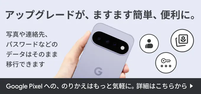 アップグレードが、ますます簡単、便利に。写真や連絡先、パスワードなどのデータはそのまま移行できます。 Google Pixel への、のりかえはもっと気軽に。詳細はこちらから